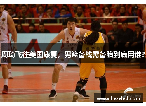 周琦飞往美国康复，男篮备战需备胎到底用谁？